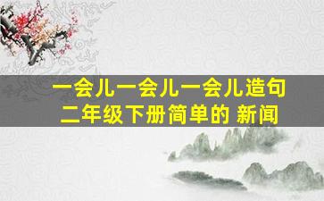 一会儿一会儿一会儿造句二年级下册简单的 新闻